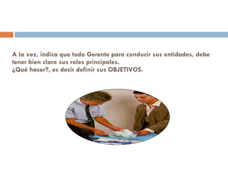 A la vez, indica que todo Gerente para conducir sus entidades, debe tener bien claro sus roles principales. ¿Qué hacer?, es decir definir sus OBJETIVOS. 