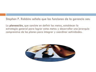 Stephen P. Robbins señala que las funciones de la gerencia son: La  planeación , que consiste en definir las metas, establecer la estrategia general para lograr estas metas y desarrollar una jerarquía comprensiva de los planes para integrar y coordinar actividades.  