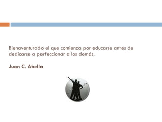 Bienaventurado el que comienza por educarse antes de dedicarse a perfeccionar a los demás.  Juan C. Abella  