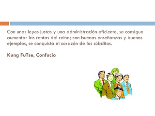 Con unas leyes justas y una administración eficiente, se consigue aumentar las rentas del reino; con buenas enseñanzas y buenos ejemplos, se conquista el corazón de los súbditos.  Kung FuTse, Confucio 