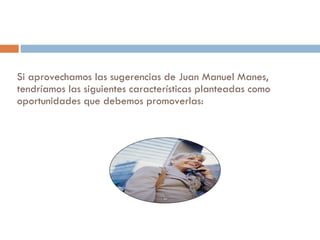 Si aprovechamos las sugerencias de Juan Manuel Manes, tendríamos las siguientes características planteadas como oportunidades que debemos promoverlas: 