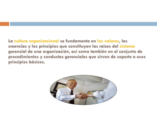 La  cultura organizacional  se fundamenta en  los valores , las creencias y los principios que constituyen las raíces del  sistema  gerencial de una organización, así como también en el conjunto de procedimientos y conductas gerenciales que sirven de soporte a esos principios básicos.  