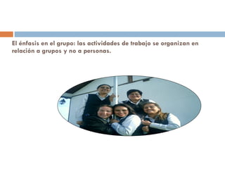 El énfasis en el grupo: las actividades de trabajo se organizan en relación a grupos y no a personas.  