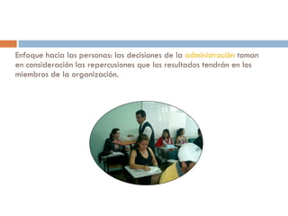 Enfoque hacia las personas: las decisiones de la  administración  toman en consideración las repercusiones que los resultados tendrán en los miembros de la organización.  