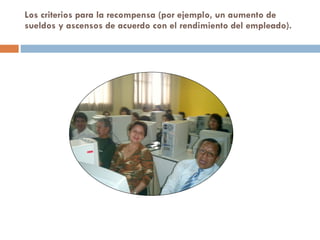 Los criterios para la recompensa (por ejemplo, un aumento de sueldos y ascensos de acuerdo con el rendimiento del empleado).  