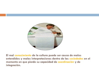 El mal  conocimiento  de la cultura puede ser causa de malos entendidos y malas interpretaciones dentro de las  sociedades  en el momento en que pierde su capacidad de  coordinación  y de integración. 