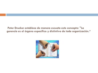 Peter Drucker establece de manera escueta este concepto: "La gerencia es el órgano específico y distintivo de toda organización.“ 