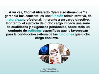 A su vez, Otoniel Alvarado Oyarce sostiene que "la gerencia básicamente, es una  función  administrativa, de  naturaleza  profesional, inherente a un cargo directivo. Por tanto, el ejercicio de dicho cargo implica una serie de cualidades y exigencias personales, sobre todo un conjunto de  actitudes  específicas que le favorezcan para la conducción exitosa de las  funciones  que dicho cargo conlleva."  