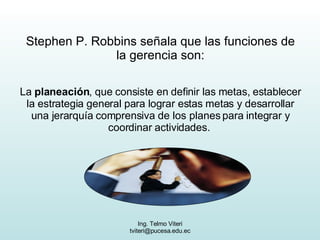 Stephen P. Robbins señala que las funciones de la gerencia son: La  planeación , que consiste en definir las metas, establecer la estrategia general para lograr estas metas y desarrollar una jerarquía comprensiva de los planes para integrar y coordinar actividades.  
