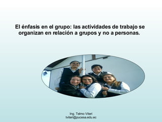El énfasis en el grupo: las actividades de trabajo se organizan en relación a grupos y no a personas.  