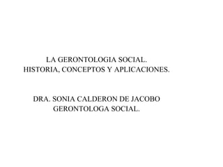 LA GERONTOLOGIA SOCIAL.
HISTORIA, CONCEPTOS Y APLICACIONES.
DRA. SONIA CALDERON DE JACOBO
GERONTOLOGA SOCIAL.
 
