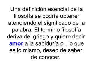 Una definición esencial de la filosofía se podría obtener atendiendo el significado de la palabra. El termino filosofía deriva del griego y quiere decir  amor  a la sabiduría o , lo que es lo mismo, deseo de saber, de conocer.  