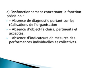 a) Dysfonctionnement concernant la fonction
prévision :
 – Absence de diagnostic portant sur les
réalisations de l’organisation
 – Absence d’objectifs clairs, pertinents et
acceptés.
 – Absence d’indicateurs de mesures des
performances individuelles et collectives.
 