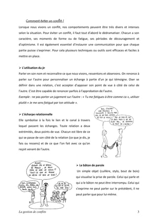 Comment éviter un conflit ?
Lorsque nous vivons un conflit, nos comportements peuvent être très divers et intenses
selon la situation. Pour éviter un conflit, il faut tout d’abord le dédramatiser. Chacun a son
caractère, ses moments de forme ou de fatigue, ses périodes de découragement et
d’optimisme. Il est également essentiel d’instaurer une communication pour que chaque
partie puisse s’exprimer. Pour cela plusieurs techniques ou outils sont efficaces et faciles à
mettre en place.

 L’utilisation du je
Parler en son nom et reconnaître ce que nous vivons, ressentons et observons. On renonce à
parler sur l’autre pour personnaliser un échange à partie d’un je qui témoigne. Oser se
définir dans une relation, c’est accepter d’apposer son point de vue à côté de celui de
l’autre. C’est être capable de renoncer parfois à l’approbation de l’autre.
Exemple : ne pas porter un jugement sur l’autre : « Tu me fatigues à être comme ca », utiliser
plutôt « Je me sens fatigué par ton attitude ».

 L’écharpe relationnelle
Elle symbolise à la fois le lien et le canal à travers
lequel passent les échanges. Toute relation a deux
extrémités, deux points de vue. Chacun est libre de ce
qui se passe de son côté de la relation (ce que je dis, je
fais ou ressens) et de ce que l’on fait avec ce qu’on
reçoit venant de l’autre.

 Le bâton de parole
Un simple objet (cuillère, stylo, bout de bois)
qui visualise la prise de parole. Celui qui parle et
qui a le bâton ne peut être interrompu. Celui qui
s’exprime ne peut parler sur le précédent, il ne
peut parler que pour lui-même.

La gestion de conflits

3

 