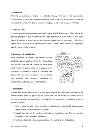  L’empathie
C’est la compréhension étroite et profonde d’autrui. On essaye de comprendre
complètement la personne interviewée en se mettant à sa place, en éprouvant si possible les
mêmes sentiments qu’elle dans la situation. Il s’agit de comprendre le vécu de l’individu.

 L’écoute active
Il s’agit d’une écoute empathique qui tend à mettre de côté le jugement. Il faut mettre de
côté ses préjugés et être vraiment attentif à son interlocuteur, à ses paroles. Il faut aider
l’autre à préciser sa pensée ou ses sentiments en évitant de les interpréter. Enfin, il est
important de vérifier que l’on a bien compris ce que l’autre a dit en reformulant les propos
avec les termes qu’il a employé.

 Le recours à la visualisation
Pour concrétiser le contenu, les enjeux, on peut
symboliser par un objet, un dessin les éléments de
son discours. On identifie ce dont on parle ou ce
dont l’autre me parle. Ainsi, en le voyant, en le
nommant, on apprend à ne pas le confondre avec
l’autre. On peut alors représenter : un sentiment,
une

émotion,

une

aspiration

matérielle

ou

relationnelle, un besoin, une personne réelle…

 La médiation
Il s’agit d’un temps d’écoute où il y a un tiers impartial et indépendant qui favorise la
communication entre les personnes en conflit. Son rôle est d’aider les interlocuteurs à
trouver une solution par eux-mêmes et de favoriser le compromis. La médiation se fait en
plusieurs étapes :
1. Mise en place du cadre : mise en confiance, explication du cadre, du rôle du tiers et des
règles (liberté de parler, respect de l’autre)
2. Exposé des faits et des sentiments/émotions : explications des faits de manière
historique et des sentiments de chacun
3. Recherche des intérêts/besoins : explications des positions, des motivations
La gestion de conflits

4

 