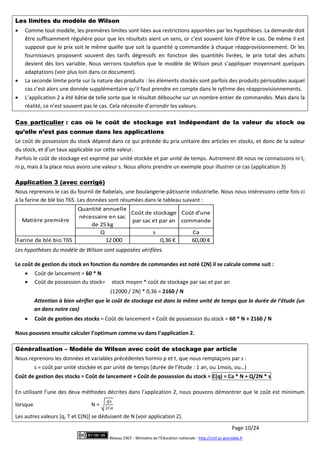 Page 10/24
Réseau CRCF - Ministère de l'Éducation nationale - http://crcf.ac-grenoble.fr
Les limites du modèle de Wilson
 Comme tout modèle, les premières limites sont liées aux restrictions apportées par les hypothèses. La demande doit
être suffisamment régulière pour que les résultats aient un sens, or c’est souvent loin d’être le cas. De même il est
supposé que le prix soit le même quelle que soit la quantité q commandée à chaque réapprovisionnement. Or les
fournisseurs proposent souvent des tarifs dégressifs en fonction des quantités livrées, le prix total des achats
devient dès lors variable. Nous verrons toutefois que le modèle de Wilson peut s’appliquer moyennant quelques
adaptations (voir plus loin dans ce document).
 La seconde limite porte sur la nature des produits : les éléments stockés sont parfois des produits périssables auquel
cas c’est alors une donnée supplémentaire qu’il faut prendre en compte dans le rythme des réapprovisionnements.
 L’application 2 a été bâtie de telle sorte que le résultat débouche sur un nombre entier de commandes. Mais dans la
réalité, ce n’est souvent pas le cas. Cela nécessite d’arrondir les valeurs.
Cas particulier : cas où le coût de stockage est indépendant de la valeur du stock ou
qu’elle n’est pas connue dans les applications
Le coût de possession du stock dépend dans ce qui précède du prix unitaire des articles en stocks, et donc de la valeur
du stock, et d’un taux applicable sur cette valeur.
Parfois le coût de stockage est exprimé par unité stockée et par unité de temps. Autrement dit nous ne connaissons ni t,
ni p, mais à la place nous avons une valeur s. Nous allons prendre un exemple pour illustrer ce cas (application 3)
Application 3 (avec corrigé)
Nous reprenons le cas du fournil de Rabelais, une boulangerie-pâtisserie industrielle. Nous nous intéressons cette fois-ci
à la farine de blé bio T65. Les données sont résumées dans le tableau suivant :
Quantité annuelle
nécessaire en sac
de 25 kg
Coût de stockage
par sac et par an
Coût d'une
commande
Q s Ca
Farine de blé bio T65 12 000 0,36 € 60,00 €
Matière première
Les hypothèses du modèle de Wilson sont supposées vérifiées.
Le coût de gestion du stock en fonction du nombre de commandes est noté C(N) il se calcule comme suit :
 Coût de lancement = 60 * N
 Coût de possession du stock= stock moyen * coût de stockage par sac et par an
(12000 / 2N) * 0,36 = 2160 / N
Attention à bien vérifier que le coût de stockage est dans la même unité de temps que la durée de l’étude (un
an dans notre cas)
 Coût de gestion des stocks = Coût de lancement + Coût de possession du stock = 60 * N + 2160 / N
Nous pouvons ensuite calculer l’optimum comme vu dans l’application 2.
Généralisation – Modèle de Wilson avec coût de stockage par article
Nous reprenons les données et variables précédentes hormis p et t, que nous remplaçons par s :
s = coût par unité stockée et par unité de temps (durée de l’étude : 1 an, ou 1mois, ou…)
Coût de gestion des stocks = Coût de lancement + Coût de possession du stock = C(q) = Ca * N + Q/2N * s
En utilisant l’une des deux méthodes décrites dans l’application 2, nous pouvons démontrer que le coût est minimum
lorsque N =
Les autres valeurs [q, T et C(N)] se déduisent de N (voir application 2).
 