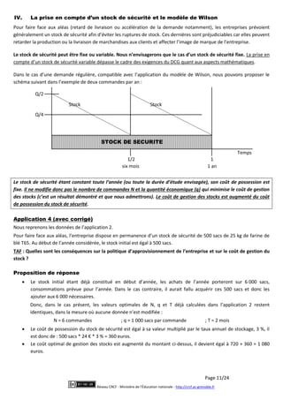 Page 11/24
Réseau CRCF - Ministère de l'Éducation nationale - http://crcf.ac-grenoble.fr
IV. La prise en compte d’un stock de sécurité et le modèle de Wilson
Pour faire face aux aléas (retard de livraison ou accélération de la demande notamment), les entreprises prévoient
généralement un stock de sécurité afin d’éviter les ruptures de stock. Ces dernières sont préjudiciables car elles peuvent
retarder la production ou la livraison de marchandises aux clients et affecter l’image de marque de l’entreprise.
Le stock de sécurité peut être fixe ou variable. Nous n’envisagerons que le cas d’un stock de sécurité fixe. La prise en
compte d’un stock de sécurité variable dépasse le cadre des exigences du DCG quant aux aspects mathématiques.
Dans le cas d’une demande régulière, compatible avec l’application du modèle de Wilson, nous pouvons proposer le
schéma suivant dans l’exemple de deux commandes par an :
Le stock de sécurité étant constant toute l’année (ou toute la durée d’étude envisagée), son coût de possession est
fixe. Il ne modifie donc pas le nombre de commandes N et la quantité économique (q) qui minimise le coût de gestion
des stocks (c’est un résultat démontré et que nous admettrons). Le coût de gestion des stocks est augmenté du coût
de possession du stock de sécurité.
Application 4 (avec corrigé)
Nous reprenons les données de l’application 2.
Pour faire face aux aléas, l’entreprise dispose en permanence d’un stock de sécurité de 500 sacs de 25 kg de farine de
blé T65. Au début de l’année considérée, le stock initial est égal à 500 sacs.
TAF : Quelles sont les conséquences sur la politique d’approvisionnement de l’entreprise et sur le coût de gestion du
stock ?
Proposition de réponse
 Le stock initial étant déjà constitué en début d’année, les achats de l’année porteront sur 6 000 sacs,
consommations prévue pour l’année. Dans le cas contraire, il aurait fallu acquérir ces 500 sacs et donc les
ajouter aux 6 000 nécessaires.
Donc, dans le cas présent, les valeurs optimales de N, q et T déjà calculées dans l’application 2 restent
identiques, dans la mesure où aucune donnée n’est modifiée :
N = 6 commandes ; q = 1 000 sacs par commande ; T = 2 mois
 Le coût de possession du stock de sécurité est égal à sa valeur multiplié par le taux annuel de stockage, 3 %, il
est donc de : 500 sacs * 24 € * 3 % = 360 euros.
 Le coût optimal de gestion des stocks est augmenté du montant ci-dessus, il devient égal à 720 + 360 = 1 080
euros.
Stock Stock
Temps
Q/2
Q/4
1/2 1
six mois 1 an
STOCK DE SECURITE
 
