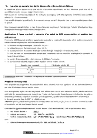 Page 12/24
Réseau CRCF - Ministère de l'Éducation nationale - http://crcf.ac-grenoble.fr
V. La prise en compte des tarifs dégressifs et le modèle de Wilson
Le modèle de Wilson repose sur un prix unitaire d’acquisition des éléments en stock identique quelle que soit la
quantité commandée à chaque réapprovisionnement.
Bien souvent les fournisseurs proposent des tarifs plus avantageux, tarifs dits dégressifs, en fonction des quantités
achetées lors d’une commande.
Il est possible d’adapter le modèle afin de prendre en compte ces tarifs dégressifs, c’est ce que nous développons dans
ce qui suit.
Nous ne pouvons pas généraliser ce type de cas, chacun est spécifique, il s’agit donc de s’adapter à la situation. Nous
allons proposer des approches à travers une application.
Application 5 (avec corrigé) – adaptée d’un sujet de BTS comptabilité et gestion des
entreprises
L’entreprise SOCAB souhaite améliorer la gestion de ses stocks. Le responsable du projet a relevé les éléments suivants
concernant une des principales marchandises stockées :
 La demande est régulière et égale à 10 articles par jour ;
 Le coût de lancement d’une commande est de 180 € ;
 Le taux de possession du stock est de 2 % par jour de stockage, il s’applique sur la valeur du stock ;
Ce taux est élevé car les marchandises doivent être conservées dans des conditions de température constante et
basse (4 degré Celsius) ;
 Le nombre de jours ouvrables est en moyenne de 300 dans l’entreprise ;
 Le fournisseur de la SOCAB propose un tarif dégressif selon le barème suivant :
Quantité q par commande Prix d’achat unitaire HT
q < 50 50 €
50 ≤ q < 80 45 €
q ≥ 80 40 €
Votre mission : conseillez l’entreprise sur la politique annuelle d’approvisionnement à adopter.
Proposition de réponse
Nous proposons deux approches, d’autres sont sans doute possibles. Ces deux approches ont des éléments communs
que nous développons dans un premier temps.
Dans le cas présent, le prix d’achat n’est pas fixe, nous devons donc l’inclure dans la fonction de coût, et calculer ainsi le
coût total des approvisionnements. La durée de l’étude est d’une année. Nous allons écrire la fonction de coût en
fonction du paramètre p (le prix) et la variable q, nous appelons Cp(q) cette fonction appelée fonction paramétrique.
La demande annuelle Q est de 300 * 10 = 3 000 articles.
Attention : prenez garde à l’homogénéité des données, le taux est donné par jour, il faut le convertir en année ouvrable
et le multiplier par 300 pour le calcul du coût annuel.
Coût total des approvisionnements = Prix ou coût d’achat + Coût de lancement + Coût de possession du stock
 Prix ou coût d’achat = 3000 p
 Coût de lancement = 180 * 3000 / q = 540 000 / q
 Coût de possession du stock q/2 * p * (0.02*300) = 3 p q (stock moyen * taux 2 % * 300 jours)
Donc :
 Coût total des approvisionnements = Cp(q) = 3000 p + 540 000 / q+ 3 p q
 