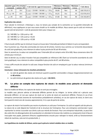Page 14/24
Réseau CRCF - Ministère de l'Éducation nationale - http://crcf.ac-grenoble.fr
Quantité qpar
commande
Prix d’achat
unitaire HT
Coût total des approvisionnements
Minimum
théorique
Minimum
compatible
Minimum
retenu
Coût obtenu
q < 50 50 € C50(q) = 150 000 + 540 000 / q + 150 q 60,00 Non 49 168 370,41 €
50 ≤ q < 80 45 € C45(q) = 135 000 + 540 000 / q + 135 q 63,25 Oui 63 152 076,43 €
q ≥ 80 40 € C40(q) = 120 000 + 540 000 / q + 120 q 67,08 Non 80 136 350,00 €
Explication des calculs :
Pour calculer le minimum « théorique », nous ne tenons pas compte de la contrainte sur la quantité (intervalle de
définition), nous appliquons ce que nous avons étudié sur le modèle de Wilson. Nous savons que le coût est minimum
quand coût de lancement = coût de possession donc pour chaque cas :
(1) 540 000 / q = 150 q soit q = 60
(2) 540 000 / q = 135 q soit q = 63,25
(3) 540 000 / q = 120 q soit q = 67,08
Il faut ensuite vérifier que le minimum trouvé se trouve dans l’intervalle permettant d’obtenir le prix correspondant.
Pour le premier cas, il faut des commandes de moins de 50 articles. Comme nous sommes sur la branche descendante
du coût (voir graphique), nous retenons la valeur la plus proche de 50 soit 49 articles.
Dans le second cas, la valeur est compatible avec l’intervalle (63 est compris entre 50 et 80). Nous conservons donc 63
articles pour minimum.
Dans le dernier cas, la valeur trouvée n’est pas compatible car inférieure à 80. Étant sur la branche ascendante du coût
(voir graphique), nous retenons la valeur compatible la plus proche de 67, soit 80 articles.
Il nous suffit ensuite de calculer le coût avec chaque fonction de coût en remplaçant q par la valeur retenue (minimum
retenu).
Conclusion : (nous retrouvons les résultats précédents)
 Le coût de gestion des stocks est minimum quand la quantité commandée à chaque réapprovisionnement est
de 80 articles.
 Le coût minimum de gestion des stocks est C40(q) = 136 350 €.
VI. La prise en compte des ruptures de stock : le modèle avec pénurie et demande
différée
Dans le modèle de Wilson, les ruptures de stocks ne sont pas envisagées.
Le modèle avec pénurie admise et demande différée permet de les intégrer. Le terme utilisé est « pénurie avec
demande différée » et non pas rupture de stock car la sortie de stock est seulement différée. Prenons le cas d’une
entreprise commerciale (revente de marchandises préalablement achetées), en cas de rupture de stock, le client sera
livré quand le stock sera de nouveau approvisionné, il n’y a pas de perte de ventes.
La rupture de stock n’est toutefois pas neutre et présente un coût pour l’entreprise. Ce coût est appelé coût de pénurie.
La nature de ce coût dépend de l’activité et de la structure de l’entreprise. Pour une entreprise commerciale il peut
représenter la remise à accorder aux clients suite aux retards de livraison. Pour une entreprise industrielle, ce peut être
des coûts liés à la désorganisation de la production en attendant la livraison des matières ou composants (main d’œuvre
inoccupée mais payée, paiement d’heures supplémentaires ensuite pour rattraper le retard, arrêt ou fonctionnement
réduit de machines, cela nuit à la productivité…).
Les hypothèses du modèle de Wilson, autres que la pénurie restent valables dans ce modèle.
 