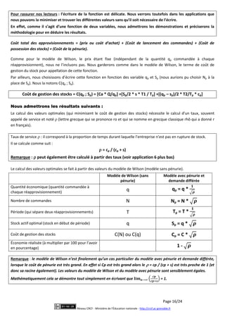 Page 16/24
Réseau CRCF - Ministère de l'Éducation nationale - http://crcf.ac-grenoble.fr
Pour rassurer nos lecteurs : l’écriture de la fonction est délicate. Nous verrons toutefois dans les applications que
nous pouvons la minimiser et trouver les différentes valeurs sans qu’il soit nécessaire de l’écrire.
En effet, comme il s’agit d’une fonction de deux variables, nous admettrons les démonstrations et préciserons la
méthodologie pour en déduire les résultats.
Coût total des approvisionnements = (prix ou coût d’achat) + (Coût de lancement des commandes) + (Coût de
possession des stocks) + (Coût de la pénurie).
Comme pour le modèle de Wilson, le prix étant fixe (indépendant de la quantité qp commandée à chaque
réapprovisionnent), nous ne l’incluons pas. Nous garderons comme dans le modèle de Wilson, le terme de coût de
gestion du stock pour appellation de cette fonction.
Par ailleurs, nous choisissons d’écrire cette fonction en fonction des variable qp et Sp (nous aurions pu choisir Np à la
place de Sp). Nous la notons C(qp ; Sp).
Coût de gestion des stocks = C(qp ; Sp) = [Ca * Q/qp] +[Sp/2 * s * T1 / Tp] +[(qp – sp)/2 * T2/Tp * cp]
Nous admettrons les résultats suivants :
Le calcul des valeurs optimales (qui minimisent le coût de gestion des stocks) nécessite le calcul d’un taux, souvent
appelé de service et noté  (lettre grecque qui se prononce ro et qui se nomme en grecque classique rhô qui a donné r
en français).
Taux de service  : il correspond à la proportion de temps durant laquelle l’entreprise n’est pas en rupture de stock.
Il se calcule comme suit :
 = cp / (cp + s)
Remarque :  peut également être calculé à partir des taux (voir application 6 plus bas)
Le calcul des valeurs optimales se fait à partir des valeurs du modèle de Wilson (modèle sans pénurie).
Modèle de Wilson (sans
pénurie)
Modèle avec pénurie et
demande différée
Quantité économique (quantité commandée à
chaque réapprovisionnement)
q qp = q *
Nombre de commandes N Np = N *
Période (qui sépare deux réapprovisionnements) T Tp = T *
Stock actif optimal (stock en début de période) q Sp = q *
Coût de gestion des stocks C(N) ou C(q) Cp = C *
Économie réalisée (à multiplier par 100 pour l’avoir
en pourcentage) 1 -
Remarque : le modèle de Wilson n’est finalement qu’un cas particulier du modèle avec pénurie et demande différée,
lorsque le coût de pénurie est très grand. En effet si Cp est très grand alors le  = cp / (cp + s) est très proche de 1 (et
donc sa racine également). Les valeurs du modèle de Wilson et du modèle avec pénurie sont sensiblement égales.
Mathématiquement cela se démontre tout simplement en écrivant que = 1.
 