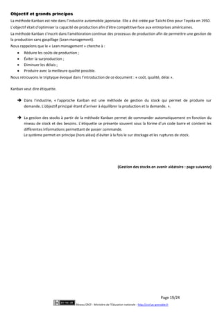 Page 19/24
Réseau CRCF - Ministère de l'Éducation nationale - http://crcf.ac-grenoble.fr
Objectif et grands principes
La méthode Kanban est née dans l’industrie automobile japonaise. Elle a été créée par Taiichi Ono pour Toyota en 1950.
L’objectif était d'optimiser la capacité de production afin d'être compétitive face aux entreprises américaines.
La méthode Kanban s’inscrit dans l'amélioration continue des processus de production afin de permettre une gestion de
la production sans gaspillage (Lean management).
Nous rappelons que le « Lean management » cherche à :
 Réduire les coûts de production ;
 Éviter la surproduction ;
 Diminuer les délais ;
 Produire avec la meilleure qualité possible.
Nous retrouvons le triptyque évoqué dans l’introduction de ce document : « coût, qualité, délai ».
Kanban veut dire étiquette.
 Dans l’industrie, « l'approche Kanban est une méthode de gestion du stock qui permet de produire sur
demande. L'objectif principal étant d’arriver à équilibrer la production et la demande. ».
 La gestion des stocks à partir de la méthode Kanban permet de commander automatiquement en fonction du
niveau de stock et des besoins. L’étiquette se présente souvent sous la forme d’un code barre et contient les
différentes informations permettant de passer commande.
Le système permet en principe (hors aléas) d’éviter à la fois le sur stockage et les ruptures de stock.
(Gestion des stocks en avenir aléatoire : page suivante)
 