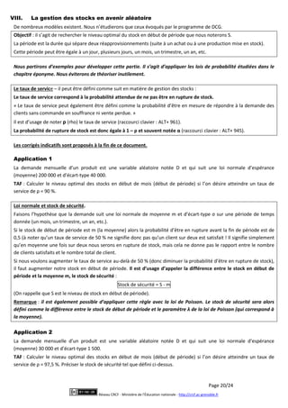 Page 20/24
Réseau CRCF - Ministère de l'Éducation nationale - http://crcf.ac-grenoble.fr
VIII. La gestion des stocks en avenir aléatoire
De nombreux modèles existent. Nous n’étudierons que ceux évoqués par le programme de DCG.
Objectif : il s’agit de rechercher le niveau optimal du stock en début de période que nous noterons S.
La période est la durée qui sépare deux réapprovisionnements (suite à un achat ou à une production mise en stock).
Cette période peut être égale à un jour, plusieurs jours, un mois, un trimestre, un an, etc.
Nous partirons d’exemples pour développer cette partie. Il s’agit d’appliquer les lois de probabilité étudiées dans le
chapitre éponyme. Nous éviterons de théoriser inutilement.
Le taux de service – il peut être défini comme suit en matière de gestion des stocks :
Le taux de service correspond à la probabilité attendue de ne pas être en rupture de stock.
« Le taux de service peut également être défini comme la probabilité d’être en mesure de répondre à la demande des
clients sans commande en souffrance ni vente perdue. »
Il est d’usage de noter ρ (rho) le taux de service (raccourci clavier : ALT+ 961).
La probabilité de rupture de stock est donc égale à 1 – ρ et souvent notée α (raccourci clavier : ALT+ 945).
Les corrigés indicatifs sont proposés à la fin de ce document.
Application 1
La demande mensuelle d’un produit est une variable aléatoire notée D et qui suit une loi normale d’espérance
(moyenne) 200 000 et d’écart-type 40 000.
TAF : Calculer le niveau optimal des stocks en début de mois (début de période) si l’on désire atteindre un taux de
service de ρ = 90 %.
Loi normale et stock de sécurité.
Faisons l’hypothèse que la demande suit une loi normale de moyenne m et d’écart-type σ sur une période de temps
donnée (un mois, un trimestre, un an, etc.).
Si le stock de début de période est m (la moyenne) alors la probabilité d’être en rupture avant la fin de période est de
0,5 (à noter qu’un taux de service de 50 % ne signifie donc pas qu’un client sur deux est satisfait ! Il signifie simplement
qu’en moyenne une fois sur deux nous serons en rupture de stock, mais cela ne donne pas le rapport entre le nombre
de clients satisfaits et le nombre total de client.
Si nous voulons augmenter le taux de service au-delà de 50 % (donc diminuer la probabilité d’être en rupture de stock),
il faut augmenter notre stock en début de période. Il est d’usage d’appeler la différence entre le stock en début de
période et la moyenne m, le stock de sécurité :
Stock de sécurité = S - m
(On rappelle que S est le niveau de stock en début de période).
Remarque : il est également possible d’appliquer cette règle avec la loi de Poisson. Le stock de sécurité sera alors
défini comme la différence entre le stock de début de période et le paramètre λ de la loi de Poisson (qui correspond à
la moyenne).
Application 2
La demande mensuelle d’un produit est une variable aléatoire notée D et qui suit une loi normale d’espérance
(moyenne) 30 000 et d’écart-type 1 500.
TAF : Calculer le niveau optimal des stocks en début de mois (début de période) si l’on désire atteindre un taux de
service de ρ = 97,5 %. Préciser le stock de sécurité tel que défini ci-dessus.
 