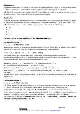 Page 21/24
Réseau CRCF - Ministère de l'Éducation nationale - http://crcf.ac-grenoble.fr
Application 3
La demande hebdomadaire d’un produit est une variable aléatoire notée D et qui suit une loi de Poisson de paramètre
 = 8. Nous rappelons que  correspond à la moyenne (espérance mathématique) pour la loi de Poisson.
TAF : Calculer le niveau optimal des stocks en début de semaine (début de période) si l’on désire atteindre un taux de
service de ρ = 95 %. Préciser le stock de sécurité tel que défini dans l’encadré.
Application 4
La période séparant deux réapprovisionnements successifs est de trois mois. La demande hebdomadaire d’un produit
est une variable aléatoire notée D et qui suit une loi normale d’espérance (moyenne) m = 1 500 et d’écart-type σ = 300.
TAF : calculer le taux de service et la probabilité de rupture de stock si le stock de sécurité s’élève à :
1. 150 ;
2. σ ;
3. 2 σ ;
4. 3 σ.
Corrigés indicatifs des applications 1 à 4 (avenir aléatoire)
Corrigé application 1
Nous savons que D  N(200 000 ; 40 000)
Nous cherchons le niveau de stock S tel que la probabilité que la demande soit inférieure ou égale à S soit égal à 90 %
(signification : le niveau des stocks permettra de répondre dans 90 % des cas à la demande).
Nous avons donc : P(D <= S) = 0,90 avec D  N(200 000 ; 40 000)
Une fois le problème posé vous avez la possibilité d’utiliser votre calculatrice pour trouver la valeur de S.
Vous pouvez également utiliser la loi normale centrée réduite (utilisation de la table que vous trouverez à l’avant
dernière page de ce document), solution que nous développons ci-après :
Nous avons : P(D <= S) = P[(D – 200 000) / 40 000 <= (S - 200 000) / 40 000] = P( T <= t)
Où T est la loi normale centrée réduite et t = (S - 200 000) / 40 000
On cherche t dans la table de la loi normale centrée réduite tel que : P (T <= t) = 0,90
Nous trouvons t = 1,28 (environ). Or t = (S - 200 000) / 40 000 donc S = 200 000 + 1,28 * 40 000 = 251 200.
Conclusion :
Le niveau optimal des stocks en début de mois (début de période) pour atteindre un taux de service de ρ = 90 % est de
251 200 unités.
Corrigé application 2
Nous savons que D  N(30 000 ; 1 500)
Pour trouver le niveau optimal des stocks en début de mois (début de période) pour atteindre un taux de service de ρ =
97,5 %, nous utiliserons le même raisonnement que dans l’application 1. Nous notons S ce niveau optimal.
Nous cherchons S tel que : P(D <= S) = 0,975 avec D  N(30 000 ; 1 500). S peut-être trouvé avec la calculatrice.
Si nous utilisons la loi normale centrée réduite, on cherche t tel que P (T <= t) = 0,975 (avec T, la loi normale centrée
réduite et t = (S - 30 000) / 1 500. La table nous donne t= 1,96. Donc S = 30 000 + 1,96 * 1500 = 32 940 unités.
Avec la définition de l’encadré du stock de sécurité, celui-ci est égal à : 32 940 – 30 000 = 2 940 unités. On notera que
ce stock de sécurité correspond à t σ = 1,96 * 1500.
 