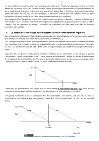 Page 4/24
Réseau CRCF - Ministère de l'Éducation nationale - http://crcf.ac-grenoble.fr
Les autres références, dont les achats sont beaucoup plus faible feront l’objet d’un approvisionnement permettant
d’éviter les ruptures de stock. Il est conseillé d’utiliser un logiciel permettant de déclencher un approvisionnement lors
que le stock diminue fortement, en deçà d’un seuil appelé stock d’alerte (qui va déclencher la commande). Le coût de
gestion des stocks ne sera pas, pour ces références, le paramètre essentiel (on peut toutefois éviter les stocks
pléthoriques inutiles en limitant le stock à un niveau programmé appelé stock maximum).
Nous pouvons affiner l’analyse en créant trois catégories pour les références évoquées ci-dessus (utilisation de la
méthode dite ABC, où les stocks sont classés en trois groupes). L’appartenance au groupe est précisée dans le tableau
ci-dessus. Pour les références du groupe C, le nombre de commandes sera peu élevé, mais avec des quantités
permettant la tranquillité.
II. Le calcul du stock moyen dans l’hypothèse d’une consommation régulière
Dans la plupart des modèles scientifiques de gestion des stocks, nous faisons l’hypothèse d’une consommation régulière
dans le temps des éléments en stock (matières, composants, marchandises,…).
C’est une hypothèse simplificatrice, qu’il convient donc de vérifier dans la réalité avant d’utiliser un modèle qui reprend
cette hypothèse. Celle-ci est bien pratique, car la régularité entraîne la proportionnalité (si vous consommez 100 articles
par jour, vous en consommerez 100 x 10 = 1 000 en dix jours par exemple). La consommation est proportionnelle au
temps.
Supposons dans un premier temps qu’une entreprise n’effectue qu’une commande par an, et que la quantité
consommée au cours d’une année est notée Q. Cette quantité représente selon l’activité de l’entreprise des matières,
des composants, des marchandises, etc. Avec une consommation régulière dans le temps, nous pouvons représenter
l’évolution du stock à l’aide du schéma suivant : (la droite représente l’évolution du stock)
Comme tout est proportionnel, nous voyons bien qu’intuitivement le stock moyen est égal à Q/2. Nous pouvons
facilement le démontrer en calculant notamment l’aire du triangle, mais nous admettrons ce résultat.
Envisageons maintenant le cas où l’entreprise fait deux commandes dans l’année, une tous les six mois. La
consommation étant régulière, elle commandera à chaque fois Q/2 (nous avons bien 2 x Q/2 = Q). Le graphique
devient :
Stock
Temps
Q
1
Q/2
Stock Stock
Temps
1
six mois 1 an
Q/2
Q/4
1/2
 