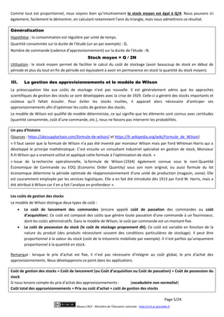 Page 5/24
Réseau CRCF - Ministère de l'Éducation nationale - http://crcf.ac-grenoble.fr
Comme tout est proportionnel, nous voyons bien qu’intuitivement le stock moyen est égal à Q/4. Nous pouvons ici
également, facilement le démontrer, en calculant notamment l’aire du triangle, mais nous admettrons ce résultat.
Généralisation
Hypothèse : la consommation est régulière par unité de temps.
Quantité consommée sur la durée de l’étude (un an par exemple) : Q.
Nombre de commande (cadence d’approvisionnement) sur la durée de l’étude : N.
Stock moyen = Q / 2N
Utilisation : le stock moyen permet de faciliter le calcul du coût de stockage (avoir beaucoup de stock en début de
période et plus du tout en fin de période est équivalent à avoir en permanence en stock la quantité du stock moyen).
III. La gestion des approvisionnements et le modèle de Wilson
La préoccupation liée aux coûts de stockage n’est pas nouvelle. Il est généralement admis que les approches
scientifiques de gestion des stocks se sont développées avec la crise de 1929. Celle-ci a généré des stocks importants et
coûteux qu’il fallait écouler. Pour éviter les stocks inutiles, il apparait alors nécessaire d’anticiper ses
approvisionnements afin d’optimiser les coûts de gestion des stocks.
Le modèle de Wilson est qualifié de modèle déterministe, ce qui signifie que les éléments sont connus avec certitudes
(quantité consommée, coût d’une commande, etc.), nous ne faisons pas intervenir les probabilités.
Un peu d’histoire
(Sources : https://abcsupplychain.com/formule-de-wilson/ et https://fr.wikipedia.org/wiki/Formule_de_Wilson)
« Il faut savoir que la formule de Wilson n’a pas été inventé par monsieur Wilson mais par Ford Whitman Harris qui a
développé le principe mathématique. C’est ensuite un consultant industriel spécialisé en gestion de stock, Monsieur
R.H.Wilson qui a vraiment utilisé et appliqué cette formule à l’optimisation de stock. »
« Issue de la recherche opérationnelle, la formule de Wilson (1934) également connue sous le nom Quantité
Économique de Commande ou EOQ (Economic Order Quantity) sous son nom original, ou aussi formule du lot
économique détermine la période optimale de réapprovisionnement d'une unité de production (magasin, usine). Elle
est couramment employée par les services logistiques. Elle a en fait été introduite dès 1913 par Ford W. Harris, mais a
été attribué à Wilson car il en a fait l'analyse en profondeur ».
Les coûts de gestion des stocks
Le modèle de Wilson distingue deux types de coût :
 Le coût de lancement des commandes (encore appelé coût de passation des commandes ou coût
d’acquisition). Ce coût est composé des coûts que génère toute passation d’une commande à un fournisseur,
dont les coûts administratifs. Dans le modèle de Wilson, le coût par commande est un montant fixe.
 Le coût de possession du stock (le coût de stockage proprement dit). Ce coût est variable en fonction de la
nature du produit (des produits nécessitent souvent des conditions particulières de stockage). Il peut être
proportionnel à la valeur du stock (coût de la trésorerie mobilisée par exemple). Il n’est parfois qu’uniquement
proportionnel à la quantité en stock.
Remarque : lorsque le prix d’achat est fixe, il n’est pas nécessaire d’intégrer au coût global, le prix d’achat des
approvisionnements. Nous développerons ce point dans les applications.
Coût de gestion des stocks = Coût de lancement (ou Coût d’acquisition ou Coût de passation) + Coût de possession du
stock
Si nous tenons compte du prix d’achat des approvisionnements : (vocabulaire non normalisé)
Coût total des approvisionnements = Prix ou coût d’achat + coût de gestion des stocks
 