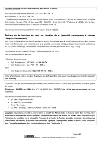 Page 8/24
Réseau CRCF - Ministère de l'Éducation nationale - http://crcf.ac-grenoble.fr
Deuxième méthode : le calcul de la valeur de N qui annule la dérivée.
Nous calculons la dérivée de la fonction C(N) = 60 * N + 2160 / N
Nous obtenons : C’(N) = 60 – 2160 / N²
La représentation graphique de C(N) nous permet de voir qu’il y a un minimum. Ce dernier est obtenu quand la dérivée
de la fonction s’annule : C’(N) = 0 donc quand 60 – 2160 / N² = 0 soit 60 = 2160 / N² et donc N² = 2160 / 60 = 36. Nous
retrouvons la valeur obtenue avec la méthode précédente soit N = 6.
Nous en déduisons comme précédemment les valeurs de q, T, C(6) et S.
Écriture de la fonction de coût en fonction de q (quantité commandée à chaque
réapprovisionnement)
Dans ce qui précède la fonction de coût a été écrite en fonction de la variable N, nombre de commandes. Nous pouvons
écrire cette fonction de coût en fonction de q la quantité commandée à chaque réapprovisionnement, sachant que
N = Q / q. Nous notons C(q) cette fonction correspondant au coût de gestion des stocks [C(q) = C(N)].
Précisons que le stock moyen Q / 2 N = q / 2 (en remplaçant N par Q / q)
Dans notre exemple Q = 6 000 sacs.
En fonction de q nous avons :
 Coût de lancement = 60 * 6000 / q = 360 000 / q
 Coût de possession = q / 2 * 24 * 3% = 0,36 q
Donc
 Coût de gestion des stocks = C(q) = 360 000 / q + 0,36 q
Écrire la fonction de coût en fonction de q plutôt que de N peut être utile quand nous évoquerons les tarifs dégressifs
(voir plus loin).
En utilisant l’une des deux méthodes précédentes, nous pouvons calculer la valeur de q qui minimise le coût de gestion
des stocks.
À l’optimum : 360 000 / q = 0,36 q donc q² = 360 000 / 0,36 = 1 000 000 d’où q = 1 000 sacs par commande (racine de
1 000 000).
Nous en déduisons facilement les autres valeurs :
 q = 1000 sacs par commande ;
 N = 6000 / q = 6 commandes ;
 T = 12 / 6 = 2 mois
 C(1 000) = 360 000 / 1 000 + 0,36 *1 000 = 360 + 360 = 720 €
Important : nous allons généraliser page ci-après le modèle de Wilson étudié ci-dessus à partir d’un exemple. Nous
donnerons les formules des valeurs optimales (qui minimisent le coût de gestion des stocks). Nous attirons toutefois
l’attention des candidats sur la nécessité à l’examen de présenter la fonction de coût à minimiser. Un minimum de
formalisation est attendu, le seul calcul des valeurs ne suffit pas. Le programme de DCG le précise. Nous conseillons
donc l’approche développée dans cet écrit notamment dans l’application 2.
 