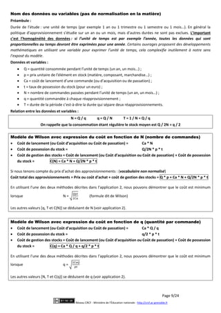 Page 9/24
Réseau CRCF - Ministère de l'Éducation nationale - http://crcf.ac-grenoble.fr
Nom des données ou variables (pas de normalisation en la matière)
Préambule :
Durée de l’étude : une unité de temps (par exemple 1 an ou 1 trimestre ou 1 semestre ou 1 mois…). En général la
politique d’approvisionnement s’étudie sur un an ou un mois, mais d’autres durées ne sont pas exclues. L’important
c’est l’homogénéité des données : si l’unité de temps est par exemple l’année, toutes les données qui sont
proportionnelles au temps devront être exprimées pour une année. Certains ouvrages proposent des développements
mathématiques en utilisant une variable pour exprimer l’unité de temps, cela complexifie inutilement à notre sens
l’exposé du modèle.
Données et variables :
 Q = quantité consommée pendant l’unité de temps (un an, un mois…) ;
 p = prix unitaire de l’élément en stock (matière, composant, marchandise…) ;
 Ca = coût de lancement d’une commande (ou d’acquisition ou de passation) ;
 t = taux de possession du stock (pour un euro) ;
 N = nombre de commandes passées pendant l’unité de temps (un an, un mois…) ;
 q = quantité commandée à chaque réapprovisionnement ;
 T = durée de la période c’est-à-dire la durée qui sépare deux réapprovisionnements.
Relation entre les données et variables :
N = Q / q q = Q / N T = 1 / N = Q / q
On rappelle que la consommation étant régulière le stock moyen est Q / 2N = q / 2
Modèle de Wilson avec expression du coût en fonction de N (nombre de commandes)
 Coût de lancement (ou Coût d’acquisition ou Coût de passation) = Ca * N
 Coût de possession du stock = Q/2N * p * t
 Coût de gestion des stocks = Coût de lancement (ou Coût d’acquisition ou Coût de passation) + Coût de possession
du stock = C(N) = Ca * N + Q/2N * p * t
Si nous tenons compte du prix d’achat des approvisionnements : (vocabulaire non normalisé)
Coût total des approvisionnements = Prix ou coût d’achat + coût de gestion des stocks = Q * p + Ca * N + Q/2N * p * t
En utilisant l’une des deux méthodes décrites dans l’application 2, nous pouvons démontrer que le coût est minimum
lorsque N = (formule dit de Wilson)
Les autres valeurs [q, T et C(N)] se déduisent de N (voir application 2).
Modèle de Wilson avec expression du coût en fonction de q (quantité par commande)
 Coût de lancement (ou Coût d’acquisition ou Coût de passation) = Ca * Q / q
 Coût de possession du stock = q/2 * p * t
 Coût de gestion des stocks = Coût de lancement (ou Coût d’acquisition ou Coût de passation) + Coût de possession
du stock = C(q) = Ca * Q / q + q/2 * p * t
En utilisant l’une des deux méthodes décrites dans l’application 2, nous pouvons démontrer que le coût est minimum
lorsque q =
Les autres valeurs [N, T et C(q)] se déduisent de q (voir application 2).
 