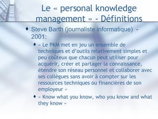 Le « personal knowledge management » - Définitions Steve Barth (journaliste informatique)  - 2001:  « Le PKM met en jeu un ensemble de techniques et d’outils relativement simples et peu coûteux que chacun peut utiliser pour acquérir, créer et partager la connaissance, étendre son réseau personnel et collaborer avec ses collègues sans avoir à compter sur les ressources techniques ou financières de son employeur » « Know what you know, who you know and what they know »  