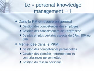 Le « personal knowledge management » 1 Dans le KM on trouve en général Gestion des compétences des employés Gestion des connaissances de l’entreprise De plus en plus certains aspects du CRM, SRM ou ERM Même idée dans le PKM: Gestion des compétences personnelles Gestion des données, informations et connaissances personnelles Gestion du réseau personnel 
