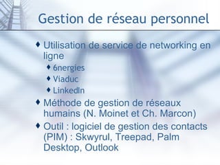 Gestion de réseau personnel Utilisation de service de networking en ligne  6nergies Viaduc LinkedIn Méthode de gestion de réseaux humains (N. Moinet et Ch. Marcon) Outil : logiciel de gestion des contacts (PIM) : Skwyrul, Treepad, Palm Desktop, Outlook 