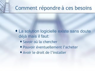 Comment répondre à ces besoins La solution logicielle existe sans doute déjà mais il faut: Savoir où la chercher Pouvoir éventuellement l’acheter Avoir le droit de l’installer 