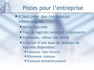 Pistes pour l’entreprise Il faut créer des médiateurs informatiques Veille logicielle Test de logiciels semblant intéressants Formation, même très brève Création d’une base de données de logiciels disponibles: Freeware, Open Source Shareware, trialware Quelques standards payants 