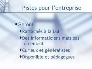 Pistes pour l’entreprise Seront: Rattachés à la DSI Des informaticiens mais pas forcément Curieux et généralistes Disponible et pédagogues 