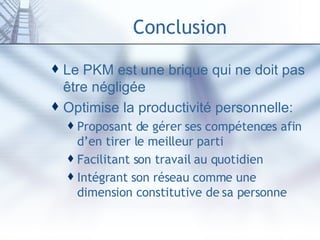Conclusion Le PKM est une brique qui ne doit pas être négligée Optimise la productivité personnelle: Proposant de gérer ses compétences afin d’en tirer le meilleur parti Facilitant son travail au quotidien Intégrant son réseau comme une dimension constitutive de sa personne 
