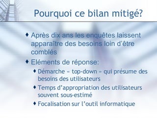 Pourquoi ce bilan mitigé? Après dix ans les enquêtes laissent apparaître des besoins loin d’être comblés Eléments de réponse: Démarche « top-down » qui présume des besoins des utilisateurs Temps d’appropriation des utilisateurs souvent sous-estimé Focalisation sur l’outil informatique 
