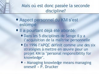 Mais où est donc passée la seconde discipline? Aspect personnel du KM s’est estompé Il a pourtant déjà été abordé: Dans les 5 disciplines de Senge il y a l’acquisition de la maîtrise personnelle En 1996 l’APQC définit comme une des six stratégies à mettre en œuvre pour un projet KM la "personal responsibility for knowledge". « Managing knowledge means managing oneself » P. Drucker 