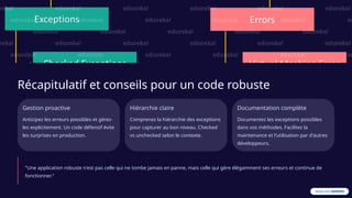 Récapitulatif et conseils pour un code robuste
Gestion proactive
Anticipez les erreurs possibles et gérez-
les explicitement. Un code défensif évite
les surprises en production.
Hiérarchie claire
Comprenez la hiérarchie des exceptions
pour capturer au bon niveau. Checked
vs unchecked selon le contexte.
Documentation complète
Documentez les exceptions possibles
dans vos méthodes. Facilitez la
maintenance et l'utilisation par d'autres
développeurs.
"Une application robuste n'est pas celle qui ne tombe jamais en panne, mais celle qui gère élégamment ses erreurs et continue de
fonctionner."
 