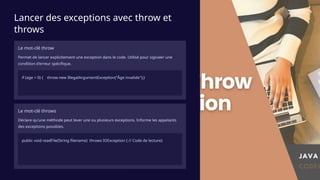 Lancer des exceptions avec throw et
throws
Le mot-clé throw
Permet de lancer explicitement une exception dans le code. Utilisé pour signaler une
condition d'erreur spécifique.
if (age < 0) { throw new IllegalArgumentException("Âge invalide");}
Le mot-clé throws
Déclare qu'une méthode peut lever une ou plusieurs exceptions. Informe les appelants
des exceptions possibles.
public void readFile(String filename) throws IOException { // Code de lecture}
 