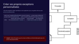 Créer ses propres exceptions
personnalisées
Créez des exceptions métier spécifiques à votre application pour une gestion d'erreurs plus
précise et professionnelle.
public class CompteInsuffisantException extends Exception { private double soldeActuel;
private double montantDemande; public CompteInsuffisantException(String message,
double solde, double montant) { super(message); this.soldeActuel =
solde; this.montantDemande = montant; } // Getters pour accéder aux détails}
Conseil : Héritez d'Exception pour les erreurs vérifiées ou de RuntimeException pour les
erreurs de programmation.
 