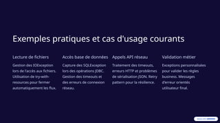 Exemples pratiques et cas d'usage courants
Lecture de fichiers
Gestion des IOException
lors de l'accès aux fichiers.
Utilisation de try-with-
resources pour fermer
automatiquement les flux.
Accès base de données
Capture des SQLException
lors des opérations JDBC.
Gestion des timeouts et
des erreurs de connexion
réseau.
Appels API réseau
Traitement des timeouts,
erreurs HTTP et problèmes
de sérialisation JSON. Retry
pattern pour la résilience.
Validation métier
Exceptions personnalisées
pour valider les règles
business. Messages
d'erreur orientés
utilisateur final.
 