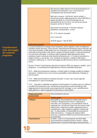 10
© ing. Roberto Gallerani
alla rilevanza delle relazioni con la documentazione di
carattere amministrativo e con la previsioni di
consultazione dei documenti storici.
Nel caso in esame, i dati forniti, hanno portato a
stimare per questo raggruppamento, circa 2.500.000 di
pagine distribute su un arco temporale che va
principalmente da 5 a 8 anni, con punte per alcune
situazioni anche di “decenni”.
Documenti che archiviati in formato cartaceo
potrebbero corrispondere a circa:
35 m
3
di volume occupato
ma a circa soli:
39 DVD oppure 7 BLUE RAY
Indicazioni generali
La documentazione di impiego meno frequente, anche rispetto a criteri di datazione,
potrebbe essere stoccata, come servizio, esternamente all’azienda oppure distrutta nel
caso fosse obsoleta; quella elettronica non importata viene implicitamente considerata
archiviata storicamente su file server o sistemi di backup off-line. La documentazione
di commessa utilizzabile a evidenza della fondatezza della fatturazione attiva
potrebbe essere mantenuta internamente all’azienda per i 2-3 esercizi precedenti a
quello corrente e, per gli altri anni, sarebbe da valutare in relazione alla natura,
cartacea o elettronica, ai costi di stoccaggio ed alla rilevanza del suo mantenimento o
meno.
Se per il “futuro” l’archiviazione attraverso il sistema GED non appare in dubbio, per il
pregresso, in considerazione degli elementi rilevati si potrebbe ipotizzare:
80 % della documentazione cartacea, a ridotto livello di impiego (quella più datata),
stoccata in ambienti sicuri ma a minore accessibilità, anche attraverso l’impiego di
servizi esterni
10 % della documentazione cartacea stoccata “in casa”, per una più agevole
consultazione in caso di necessità
10 % acquisita e importata nel sistema di archiviazione. In questo caso ci si riferisce
a quella documentazione che, nell’ipotesi di acquisizione anche parziale per altri
raggruppamenti documentali, possa apportare dei vantaggi e una semplificazione
nella gestione e nella navigazione di documenti e informazioni.
Raggruppamento
documentale
Documentazione tecnica
Fattori guida
“Utilizzo” Manualistica, documentazione relativa alle parti di
ricambio e disegni/schemi tecnici costituiscono
senz’altro, per il pregresso, una consistente mole di
materiale con formato ed origine dei documenti molto
differenziati. Certamente questo raggruppamento è
caratterizzato dalla maggiore esigenza, rispetto agli
altri, di disponibilità e di reperibilità dei documenti e
delle informazioni. L’impiego del sistema GED
favorisce la gestione elettronica del fascicolo cliente e
di commessa.
“Importazione” Al solito, i costi di un’importazione nel GED della
documentazione pregressa devono essere valutati
attentamente in funzione dell’origine esclusivamente
Considerazioni
sullo stoccaggio
del materiale
pregresso
 