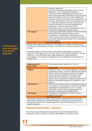 11
© ing. Roberto Gallerani
cartacea o elettronica.
Per la documentazione disponibile anche in formato
elettronico, i costi di importazione sarebbero
certamente inferiori. Molta della documentazione di
questo raggruppamento è ipotizzabile che sia di origine
elettronica, in linea su file server, CAD, PDM/PLM o
archiviata sotto forma di backup storici recuperabili. Tra
l’altro per i disegni tecnici, intesi come esecutivi, layout
ecc., approvati e rilasciati nel tempo, l’importazione
dovrebbe prevedere un’eventuale valutazione tra
l’acquisione in “formato raster” (per soli fini
documentali) oppure in formato vettoriale allo scopo di
consentirne un reimpiego nei sistemi CAD.
“Stoccaggio” Lo stoccaggio dello storico cartaceo è fortemente legato
alla rilevanza delle esigenze di reperimento e
consultazione e, soprattutto per i disegni tecnici, gli
schemi, i layout posti su carta, l’occupazione di spazio
può risultare estremamente elevata e la consultazione e
l’uso non agevoli.
Indicazioni generali
Data la natura della documentazione, lo stoccaggio del cartaceo dovrebbe essere
considerato prevalentemente in sede o, comunque, da vincolare a condizioni di facile
accesso.
Andrebbe valutato il volume cartaceo eventualmente eliminabile o collocabile in
ubicazioni di stoccaggio anche in servizio esterno. Per la documentazione in formato
elettronico, in funzione della natura, della collocazione e delle esigenze di
accessibilità, occorre valutare in dettaglio in quali casi effettuare l’importazione nel
sistema GED.
Raggruppamento
documentale
Documentazione del rapporto con i fornitori
Fattori guida
“Utilizzo” Nel caso in esame non ne viene indicato un frequente
e significativo utilizzo, anche se nell’ambito del sistema
GED le relazioni automatiche creabili con le relative
fatture di acquisto, potrebbero far sorgere nuove
opportunità di consultazione: in tal senso molto
dipende anche dal grado di impiego del sistema ERP e
delle sue funzionalità di gestione e controllo del “ciclo
passivo”
“Importazione” Data la natura del documento ed il periodo temporale a
cui si riferisce è presumibile una pressochè completa
disponibilità in forma elettronica, con un impatto
trascurabile, rispetto agli altri raggruppamenti, sul
processo di importazione nel sistema GED
“Stoccaggio” Le esigenze di stoccaggio, per il caso in esame,
appaiono trascurabili
Indicazioni generali
Nel ribadire l’impatto trascurabile, rispetto agli altri raggruppamenti documentali, si
tratterebbe di identificare l’eventuale sottoinsieme di documenti da importare nel
sistema GED mantenendo i restanti disponibili, internamente all’azienda, sul loro
supporto originale.
Elementi notevoli della soluzione
Per l’individuazione della soluzione di gestione documentale gli elementi da
selezionare, valutare e pesare in relazione alle esigenze, sono riassumbili in:
Considerazioni
sullo stoccaggio
del materiale
pregresso
 