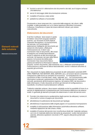 12
© ing. Roberto Gallerani
funzioni e servizi di elaborazione dei documenti e dei dati, sia di origine cartacea
che elettronica
servizi di stoccaggio della documentazione cartacea
modalità di fruizione e data center
piattaforma software e funzionalità
Ovviamente si deve osservare che, a seconda delle esigenze, dei volumi, delle
modalità e della gradualità con cui si ritiene opportuno affrontare il processo,
l’influenza, l’importanza e il peso dei diversi elementi indicati, può variare
notevolmente.
Elaborazione dei documenti
A tal fine il software deve essere in grado
di trattare i documenti acquisiti mediante
scanner, con strumenti di OCR (Optical
Character Recognition), di riconoscimento
dei barcode, con funzionalità di
elaborazione intelligente del documento per
estrarre le informazioni, effettuarne
l’indicizzazione ed, in taluni casi,
riconoscere il tipo di documento, allo scopo
di eseguire una corretta fascicolazione
anche in relazione ad altri documenti già
archiviati. Ad esempio nel caso delle fatture
passive, la funzione dovrebbe poter
riconoscere il tipo documento fattura
passiva ed estrarne le informazioni notevoli
(importo, numero documento, data emissione, ecc.), effettuare automaticamente
l’indicizzazione e archiviare la fattura fascicolandola anche in relazione all’ordine di
acquisto già archiviato.
Per i documenti di origine elettronica provenienti da altri sottosistemi aziendali (ERP,
CRM, PDM/PLM, FAX SERVER, MAIL SERVER, ecc.), le funzioni devono consentire
l’integrazione nella forma più semplice ed economica, la manipolazione e la
conversioni di files in formato testo, raster, vettoriale, ecc., con riconoscimento delle
informazioni contenute e generazione di file XML per l’interscambio tra i sistemi
coinvolti, pervenendo all’archiviazione organica, nel sistema GED, dei documenti e
delle informazioni. Il tutto riducendo al minimo gli interventi di configurazione e,
soprattutto, di scrittura di personalizzazioni software.
Trattando materiale cartaceo, deve essere valutatata anche la possibilità di fruire di un
servizio di digitalizzazione e preparazione per l’archiviazione elettronica nel sistema
scelto. In generale gli elementi principali che determinano il costo del servizio sono:
Formato (che determina le caratteristiche degli scanner da utilizzare), numero di
documenti e numero di pagine per documento
attività/tempi di suddivisione dei documenti per tipologia
attività/tempi di separazione delle singole pagine e di successiva ricomposizione
modalità di indicizzazione delle informazioni (automatica attraverso software,
mediante digitazione dei dati chiave, mista)
modalità di fruizione del servizio (con invio/fornitura diretti del materiale cartaceo,
con invio di materiale elettronico derivante da acquisizioni svolte internamente in
azienda, attraverso spedizioni via email o FTP, oppure utilizzando portali web
dedicati)
Elementi notevoli
della soluzione
Elaborazione dei documenti
 