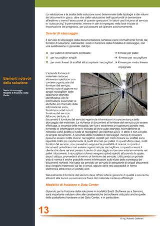13
© ing. Roberto Gallerani
La valutazione e la scelta della soluzione sono determinate dalle tipologie e dai volumi
dei documenti in gioco, oltre che dalla valutazione dell’opportunità di demandare
all’esterno o meno l’esecuzione di queste operazioni. In taluni casi il ricorso al servizio
in “outsourcing” è permanente, mentre in altri è impiegato nella fase iniziale di
importazione del pregresso, per poi passare ad operare autonomamente.
Servizi di stoccaggio
Il servizio di stoccaggio della documentazione cartacea viene normalmente fornito dai
fornitori di soluzione, calcolando i costi in funzione della modalità di stoccaggio, con
una suddivisione in generale del tipo:
per pallet di dimensioni prefissate €/mese per pallet
per raccoglitori singoli €/mese per raccoglitore
per metri lineari di scaffali atti a ospitare i raccoglitori €/mese per metro lineare
impegnato
L’azienda fornisce il
materiale cartaceo
attraverso spedizioni con
corriere organizzate dal
fornitore del servizio,
avendo cura di apporre sui
singoli raccoglitori delle
opportune etichette
identificative con le
informazioni essenziali; le
etichette ed il formato delle
informazione sono
forniti/concordati con il
fornitore del servizio.
All’arrivo del lotto di
documenti il fornitore del servizio registra le informazioni in concomitanza dello
stoccaggio del materiale. La richiesta di documenti al fornitore del servizio può essere
effettuata, a seconda delle modalità, per fax o attraverso un opportuno portale web,
fornendo le informazioni chiave indicate all’invio sulle etichette. Normalmente la
richiesta viene gestita a livello di raccoglitori (ad esempio DOX o altro) e non a livello
di singolo documento. A seconda della modalità di stoccaggio i tempi di recupero
possono essere molto diversi: raccoglitori ospitati per metro lineare su scaffali sono
reperibili molto più rapidamente di quelli stoccati per pallet. In quest’ultimo caso, molti
fornitori del servizio, non prevedono neppure la possibilità di ricerca, in quanto i
documenti potrebbero non essere organizzati per raccoglitore: in questo caso è il
cliente che deve recarsi presso il centro di stoccaggio e ricercare autonomamente nel
pallet i documenti. I raccoglitori richiesti vengono quindi spediti all’azienda la quale,
dopo l’utilizzo, provvederà al reinvio al fornitore del servizio. Utilizzando un portale
web di norma è anche possibile avere informazioni sullo stato della consegna dei
documenti richiesti. Nel caso sia previsto un servizio di estrazione di singoli documenti
essi vengono trasmessi via fax o email, oppure sono resi accessibili in forma
elettronica attraverso un portale web.
Naturalmente il fornitore del servizio deve offrire tutte le garanzie di qualità e sicurezza
attinenti alla buona conservazione fisica del materiale cartaceo affidatogli.
Modalità di fruizione e Data Center
Optando per la fruizione della soluzione in modalità SaaS (Software as a Service),
sarà importante valutare oltre alle caratteristiche del software utilizzato anche quelle
della piattaforma hardware e del Data Center, e in particolare:
Elementi notevoli
della soluzione
Servizi di stoccaggio
Modalità di fruizione e Data
Center
 