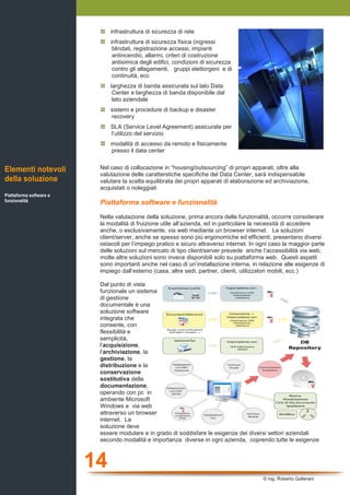 14
© ing. Roberto Gallerani
infrastruttura di sicurezza di rete
infrastruttura di sicurezza fisica (ingressi
blindati, registrazione accessi, impianti
antincendio, allarmi, criteri di costruzione
antisimica degli edifici, condizioni di sicurezza
contro gli allagamenti, gruppi elettorgeni e di
continuità, ecc
larghezza di banda assicurata sul lato Data
Center e larghezza di banda disponibile dal
lato aziendale
sistemi e procedure di backup e disaster
recovery
SLA (Service Level Agreement) assicurate per
l’utilizzo del servizio
modalità di accesso da remoto e fisicamente
presso il data center
Nel caso di collocazione in “housing/outsourcing” di propri apparati, oltre alla
valutazione delle caratterstiche specifiche del Data Center, sarà indispensabile
valutare la scelta equilibrata dei propri apparati di elaborazione ed archiviazione,
acquistati o noleggiati
Piattaforma software e funzionalità
Nella valutazione della soluzione, prima ancora delle funzionalità, occorre considerare
la modalità di fruizione utile all’azienda, ed in particolare la necessità di accedere
anche, o esclusivamente, via web mediante un browser internet. Le soluzioni
client/server, anche se spesso sono più ergonomiche ed efficienti, presentano diversi
ostacoli per l’impiego pratico e sicuro attraverso internet. In ogni caso la maggior parte
delle soluzioni sul mercato di tipo client/server prevede anche l’accessibilità via web;
molte altre soluzioni sono invece disponibili solo su piattaforma web. Questi aspetti
sono importanti anche nel caso di un’installazione interna, in relazione alle esigenze di
impiego dall’esterno (casa, altre sedi, partner, clienti, utilizzatori mobili, ecc.)
Dal punto di vista
funzionale un sistema
di gestione
documentale è una
soluzione software
integrata che
consente, con
flessibilità e
semplicità,
l’acquisizione,
l’archiviazione, la
gestione, la
distribuzione e la
conservazione
sostitutiva della
documentazione,
operando con pc in
ambiente Microsoft
Windows e via web
attraverso un browser
internet. La
soluzione deve
essere modulare e in grado di soddisfare le esigenze dei diversi settori aziendali
secondo modalità e importanza diverse in ogni azienda, coprendo tutte le esigenze
Elementi notevoli
della soluzione
Piattaforma software e
funzionalità
 