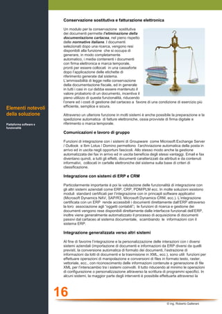 16
© ing. Roberto Gallerani
Conservazione sostitutiva e fatturazione elettronica
Un modulo per la conservazione sostitutiva
dei documenti permette l’eliminazione della
documentazione cartacea, nel pieno rispetto
delle normative italiane. I documenti
selezionati dopo una ricerca, vengono resi
disponibili alla funzione che si occupa di
generare, in modo completamente
automatico, i media contenenti i documenti
con firma elettronica e marca temporale,
pronti per essere collocati in una cassaforte
dopo l’applicazione delle etichette di
riferimento generate dal sistema.
L’ammissibilità di legge nella conservazione
della documentazione fiscale, ed in generale
in tutti i casi in cui debba essere mantenuto il
valore probatorio di un documento, incentiva il
pieno utilizzo di questa funzionalità, riducendo
l’onere ed i costi di gestione del cartaceo a favore di una condizione di esercizio più
efficiente, semplice e sicura.
Attraverso un ulteriore funzione in molti sistemi è anche possibile la preparazione e la
spedizione automatica di fatture elettroniche, ossia provviste di firma digitale e
riferimento o marca temporale.
Comunicazioni e lavoro di gruppo
Funzioni di integrazione con i sistemi di Groupware come Microsoft Exchange Server
/ Outlook e Ibm Lotus / Domino permettono l’archiviazione automatica della posta in
arrivo ed in uscita negli opportuni fascicoli. Allo stesso modo anche la gestione
automatizzata dei fax in arrivo ed in uscita beneficia degli stessi vantaggi. Email e fax
diventano quindi, a tutti gli effetti, documenti caratterizzati da attributi e da contenuti
informativi, collocati in cartelle elettroniche del sistema sulla base di criteri di
classificazione.
Integrazione con sistemi di ERP e CRM
Particolarmente importante è poi la valutazione delle funzionalità di integrazione con
gli altri sistemi aziendali come ERP, CRP, PDM/PLM ecc. In molte soluzioni esistono
moduli standard certificati per l’integrazione con in princapli software applicativi
(Microsoft Dynamics NAV, SAP/R3, Microsoft Dynamics CRM, ecc.). L’integrazione
certificata con un ERP rende accessibili i documenti direttamente dall’ERP attraverso
la loro associazione agli “oggetti contabili”; le funzioni di ricerca e gestione dei
documenti vengono rese disponibili direttamente dalle interfacce funzionali dell’ERP,
inoltre viene generalmente automatizzato il processo di acquisizione di documenti
passivi dal cartaceo al sistema documentale, scambiando le informazioni con il
sistema ERP.
Integrazione generalizzata verso altri sistemi
Al fine di favorire l’integrazione e la personalizzazione delle interazioni con i diversi
sistemi aziendali (importazione di documenti e informazioni da ERP diversi da quelli
previsti, la conversione automatica di formato dei documenti, l’estrazione di
informazioni da lotti di documenti e la trasmisione in XML, ecc.), sono utili funzioni per
effettuare operazioni di manipolazione e conversioni di files in formato testo, raster,
vettoriale, ecc., con riconoscimento delle informazioni contenute e generazione di file
XML per l’interscambio tra i sistemi coinvolti. Il tutto riducendo al minimo le operazioni
di configurazione o personalizzazione attraverso la scrittura di programmi specifici. In
alcuni sistemi, la maggior parte degli interventi è possibile effettuarla attraverso la
Elementi notevoli
della soluzione
Piattaforma software e
funzionalità
 